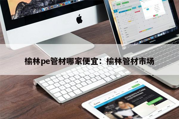 榆林pe管材哪家便宜：榆林管材市場
