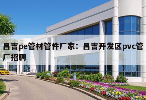 昌吉pe管材管件廠家：昌吉開(kāi)發(fā)區(qū)pvc管廠招聘