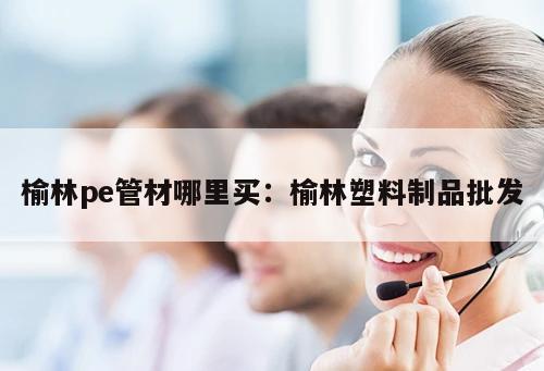 榆林pe管材哪里買：榆林塑料制品批發(fā)